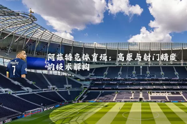 阿兹特克体育场:高原与射门精度的技术解构