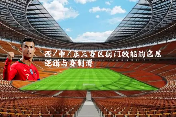 西/中/东三赛区射门效能的底层逻辑与赛制博弈